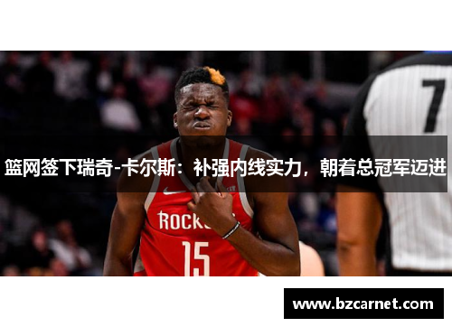 篮网签下瑞奇-卡尔斯：补强内线实力，朝着总冠军迈进