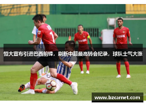 恒大宣布引进巴西前锋，刷新中超最高转会纪录，球队士气大涨
