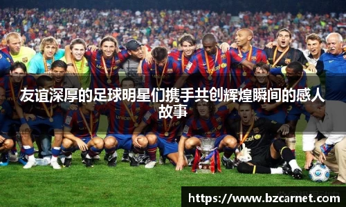 友谊深厚的足球明星们携手共创辉煌瞬间的感人故事