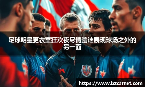 足球明星更衣室狂欢夜尽情蹦迪展现球场之外的另一面